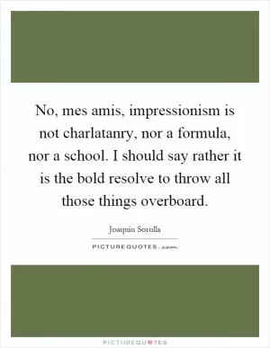 No, mes amis, impressionism is not charlatanry, nor a formula, nor a school. I should say rather it is the bold resolve to throw all those things overboard Picture Quote #1