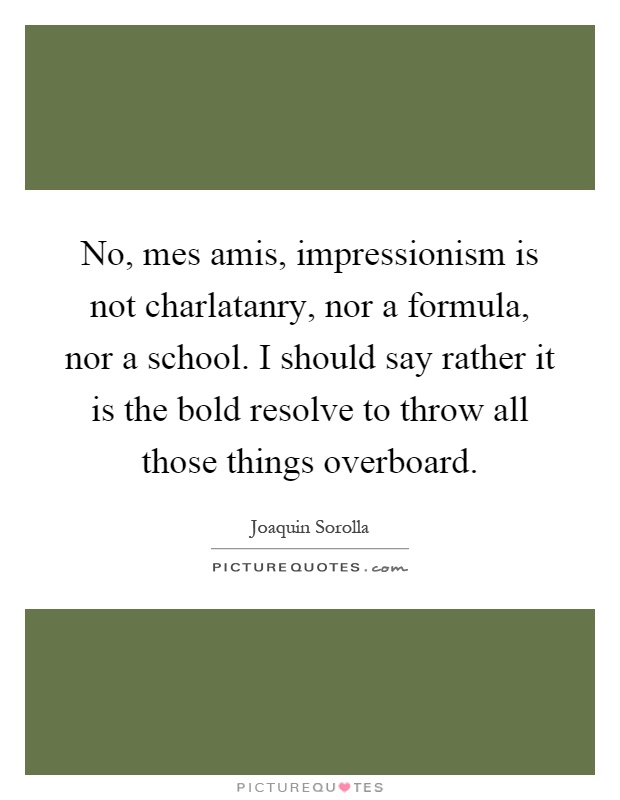 No, mes amis, impressionism is not charlatanry, nor a formula, nor a school. I should say rather it is the bold resolve to throw all those things overboard Picture Quote #1