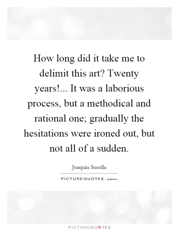 How long did it take me to delimit this art? Twenty years!... It was a laborious process, but a methodical and rational one; gradually the hesitations were ironed out, but not all of a sudden Picture Quote #1