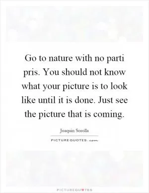 Go to nature with no parti pris. You should not know what your picture is to look like until it is done. Just see the picture that is coming Picture Quote #1