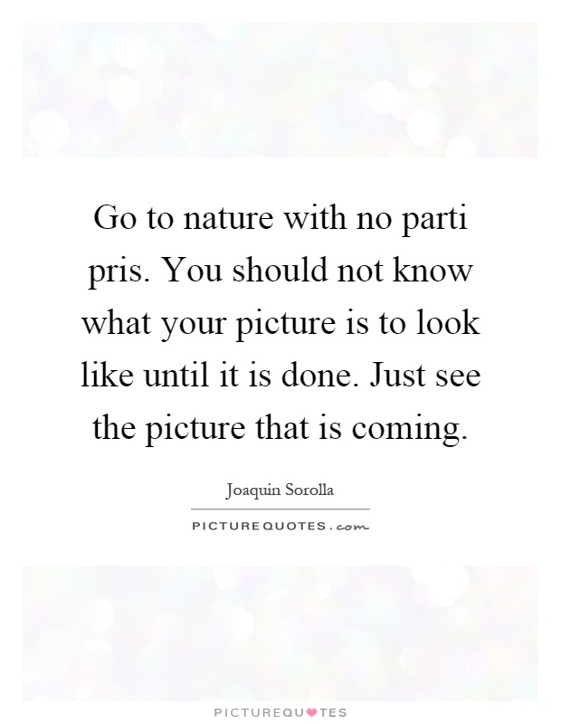 Go to nature with no parti pris. You should not know what your picture is to look like until it is done. Just see the picture that is coming Picture Quote #1