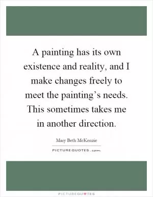 A painting has its own existence and reality, and I make changes freely to meet the painting’s needs. This sometimes takes me in another direction Picture Quote #1
