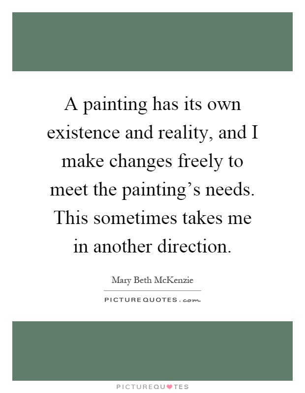 A painting has its own existence and reality, and I make changes freely to meet the painting's needs. This sometimes takes me in another direction Picture Quote #1