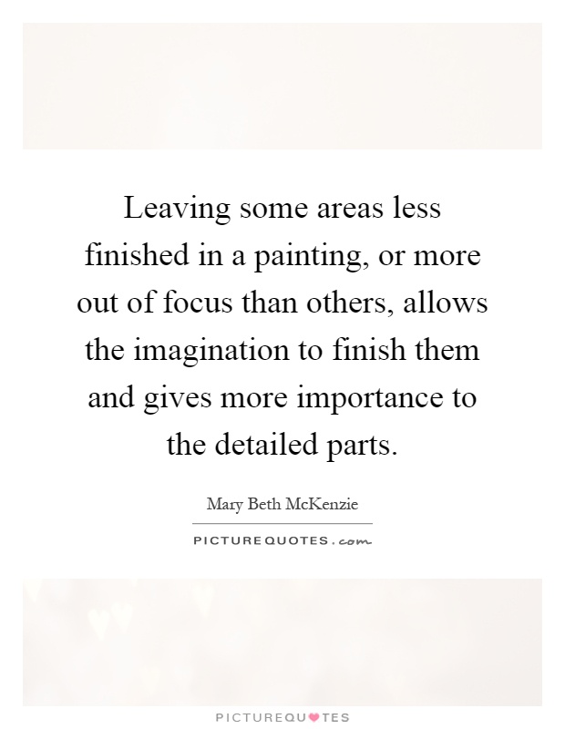 Leaving some areas less finished in a painting, or more out of focus than others, allows the imagination to finish them and gives more importance to the detailed parts Picture Quote #1