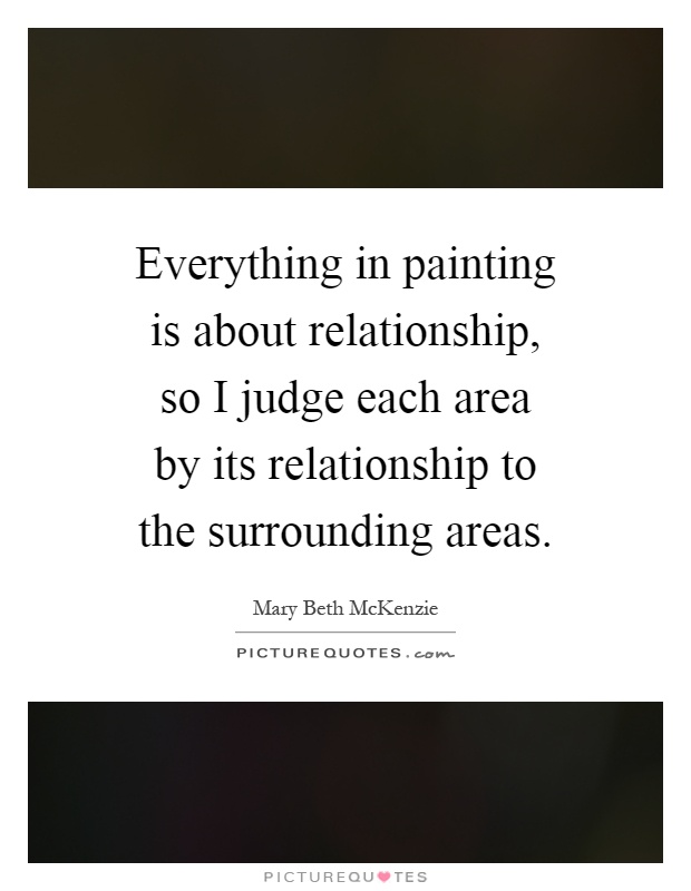 Everything in painting is about relationship, so I judge each area by its relationship to the surrounding areas Picture Quote #1
