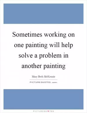 Sometimes working on one painting will help solve a problem in another painting Picture Quote #1