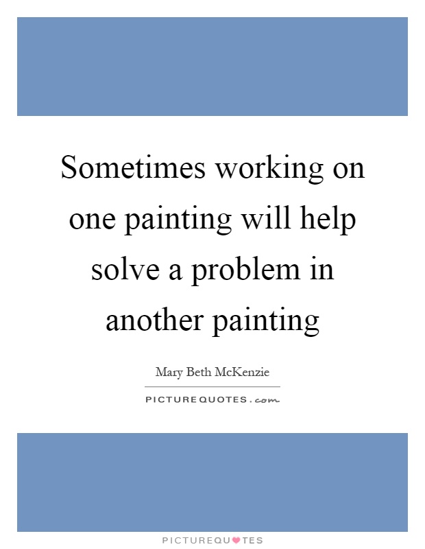 Sometimes working on one painting will help solve a problem in another painting Picture Quote #1