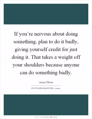 If you’re nervous about doing something, plan to do it badly, giving yourself credit for just doing it. That takes a weight off your shoulders because anyone can do something badly Picture Quote #1