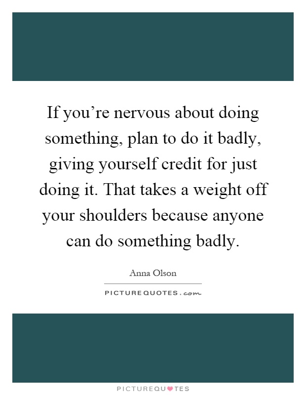 If you're nervous about doing something, plan to do it badly, giving yourself credit for just doing it. That takes a weight off your shoulders because anyone can do something badly Picture Quote #1