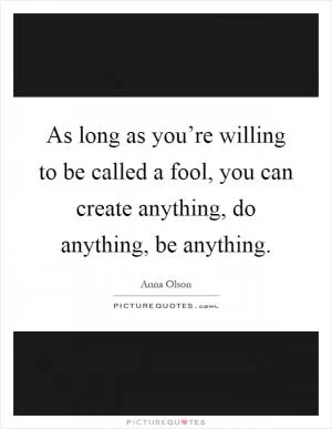 As long as you’re willing to be called a fool, you can create anything, do anything, be anything Picture Quote #1