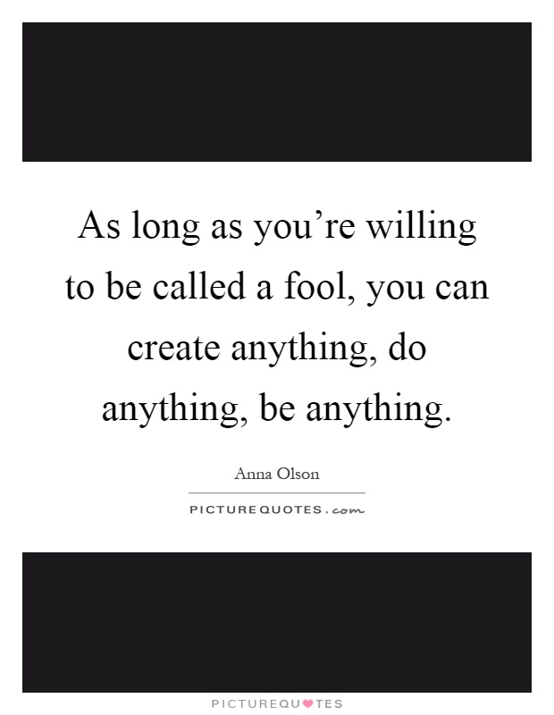 As long as you're willing to be called a fool, you can create anything, do anything, be anything Picture Quote #1