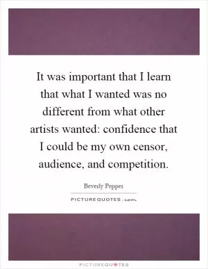It was important that I learn that what I wanted was no different from what other artists wanted: confidence that I could be my own censor, audience, and competition Picture Quote #1
