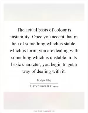 The actual basis of colour is instability. Once you accept that in lieu of something which is stable, which is form, you are dealing with something which is unstable in its basic character, you begin to get a way of dealing with it Picture Quote #1