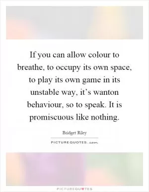 If you can allow colour to breathe, to occupy its own space, to play its own game in its unstable way, it’s wanton behaviour, so to speak. It is promiscuous like nothing Picture Quote #1