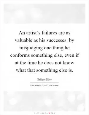 An artist’s failures are as valuable as his successes: by misjudging one thing he conforms something else, even if at the time he does not know what that something else is Picture Quote #1