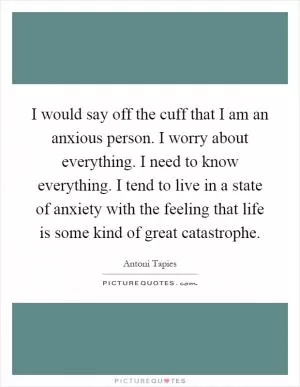 I would say off the cuff that I am an anxious person. I worry about everything. I need to know everything. I tend to live in a state of anxiety with the feeling that life is some kind of great catastrophe Picture Quote #1