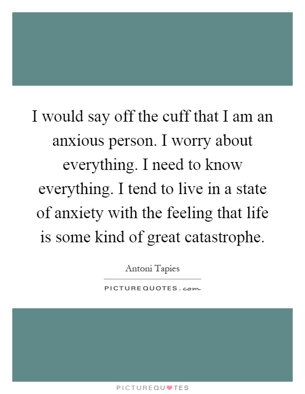 I would say off the cuff that I am an anxious person. I worry about everything. I need to know everything. I tend to live in a state of anxiety with the feeling that life is some kind of great catastrophe Picture Quote #1
