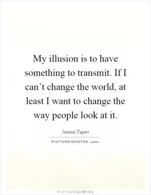 My illusion is to have something to transmit. If I can’t change the world, at least I want to change the way people look at it Picture Quote #1