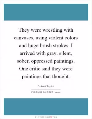 They were wrestling with canvases, using violent colors and huge brush strokes. I arrived with gray, silent, sober, oppressed paintings. One critic said they were paintings that thought Picture Quote #1