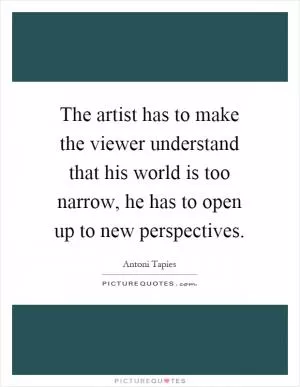 The artist has to make the viewer understand that his world is too narrow, he has to open up to new perspectives Picture Quote #1