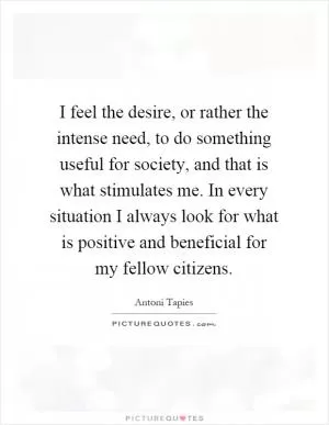 I feel the desire, or rather the intense need, to do something useful for society, and that is what stimulates me. In every situation I always look for what is positive and beneficial for my fellow citizens Picture Quote #1