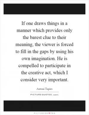 If one draws things in a manner which provides only the barest clue to their meaning, the viewer is forced to fill in the gaps by using his own imagination. He is compelled to participate in the creative act, which I consider very important Picture Quote #1