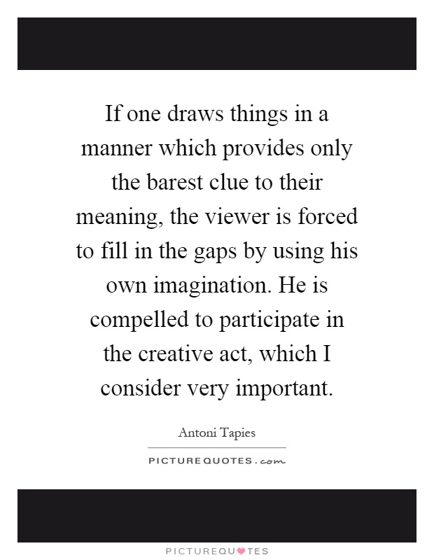 If one draws things in a manner which provides only the barest clue to their meaning, the viewer is forced to fill in the gaps by using his own imagination. He is compelled to participate in the creative act, which I consider very important Picture Quote #1