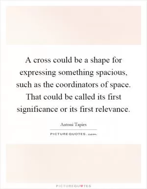 A cross could be a shape for expressing something spacious, such as the coordinators of space. That could be called its first significance or its first relevance Picture Quote #1