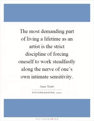 The most demanding part of living a lifetime as an artist is the strict discipline of forcing oneself to work steadfastly along the nerve of one’s own intimate sensitivity Picture Quote #1