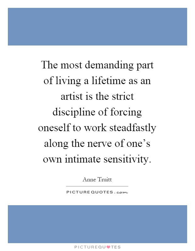 The most demanding part of living a lifetime as an artist is the strict discipline of forcing oneself to work steadfastly along the nerve of one's own intimate sensitivity Picture Quote #1