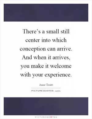 There’s a small still center into which conception can arrive. And when it arrives, you make it welcome with your experience Picture Quote #1