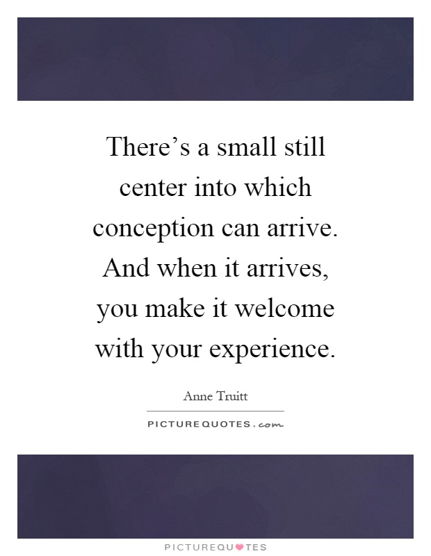 There's a small still center into which conception can arrive. And when it arrives, you make it welcome with your experience Picture Quote #1