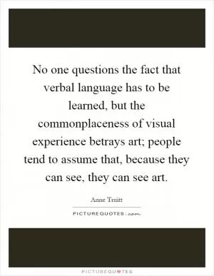 No one questions the fact that verbal language has to be learned, but the commonplaceness of visual experience betrays art; people tend to assume that, because they can see, they can see art Picture Quote #1