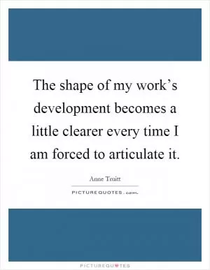 The shape of my work’s development becomes a little clearer every time I am forced to articulate it Picture Quote #1