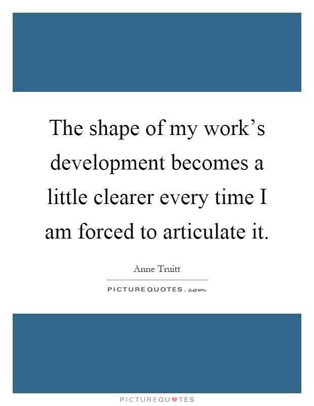 The shape of my work's development becomes a little clearer every time I am forced to articulate it Picture Quote #1