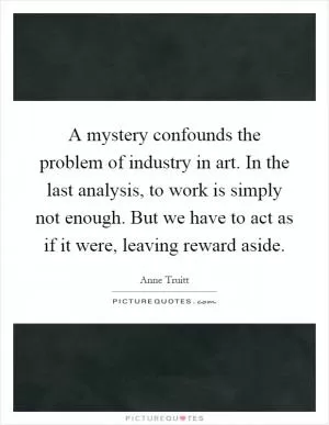 A mystery confounds the problem of industry in art. In the last analysis, to work is simply not enough. But we have to act as if it were, leaving reward aside Picture Quote #1