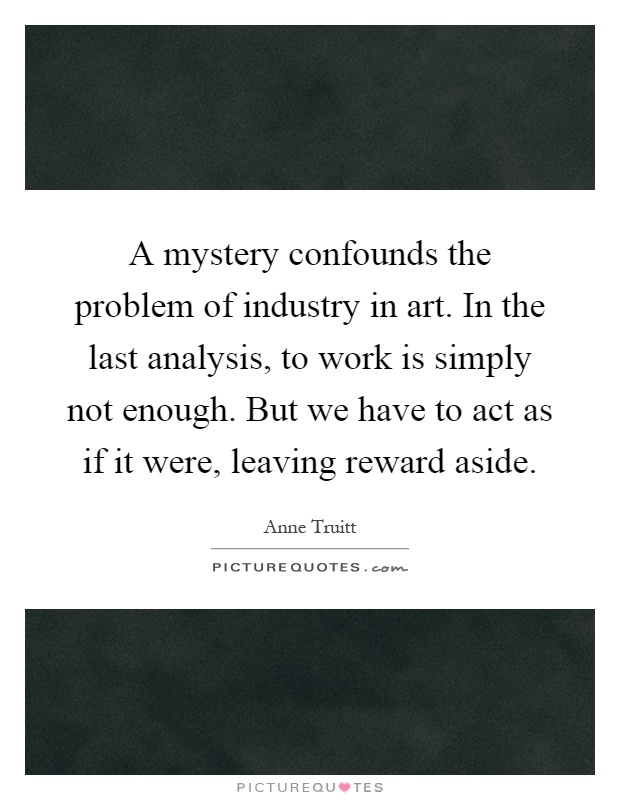 A mystery confounds the problem of industry in art. In the last analysis, to work is simply not enough. But we have to act as if it were, leaving reward aside Picture Quote #1
