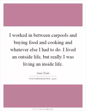 I worked in between carpools and buying food and cooking and whatever else I had to do. I lived an outside life, but really I was living an inside life Picture Quote #1