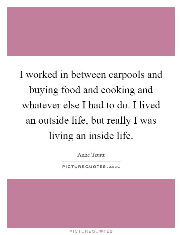 I worked in between carpools and buying food and cooking and whatever else I had to do. I lived an outside life, but really I was living an inside life Picture Quote #1