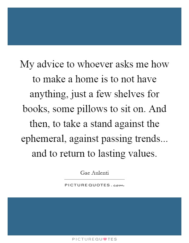My advice to whoever asks me how to make a home is to not have anything, just a few shelves for books, some pillows to sit on. And then, to take a stand against the ephemeral, against passing trends... and to return to lasting values Picture Quote #1