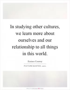 In studying other cultures, we learn more about ourselves and our relationship to all things in this world Picture Quote #1