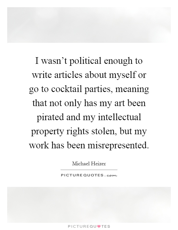 I wasn't political enough to write articles about myself or go to cocktail parties, meaning that not only has my art been pirated and my intellectual property rights stolen, but my work has been misrepresented Picture Quote #1