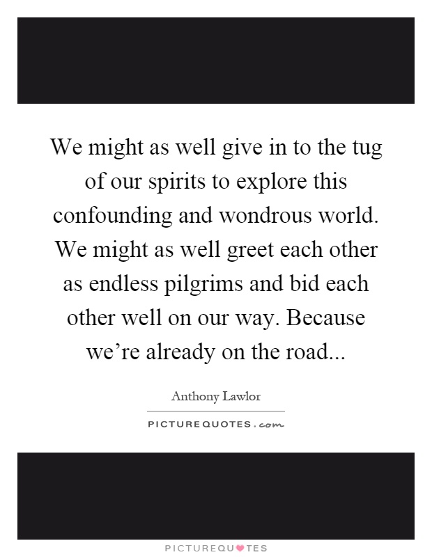 We might as well give in to the tug of our spirits to explore this confounding and wondrous world. We might as well greet each other as endless pilgrims and bid each other well on our way. Because we're already on the road Picture Quote #1