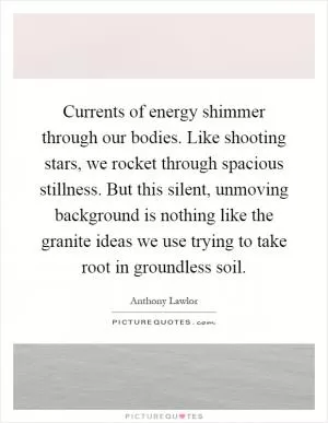 Currents of energy shimmer through our bodies. Like shooting stars, we rocket through spacious stillness. But this silent, unmoving background is nothing like the granite ideas we use trying to take root in groundless soil Picture Quote #1