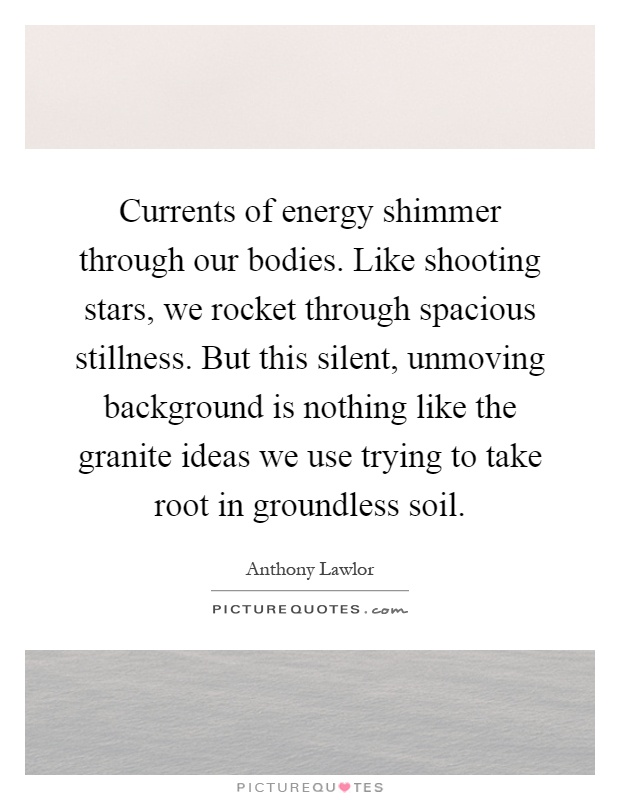 Currents of energy shimmer through our bodies. Like shooting stars, we rocket through spacious stillness. But this silent, unmoving background is nothing like the granite ideas we use trying to take root in groundless soil Picture Quote #1