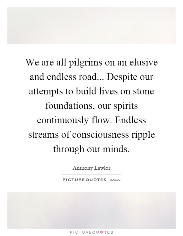 We are all pilgrims on an elusive and endless road... Despite our attempts to build lives on stone foundations, our spirits continuously flow. Endless streams of consciousness ripple through our minds Picture Quote #1