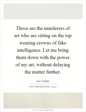 Those are the murderers of art who are sitting on the top wearing crowns of fake intelligence. Let me bring them down with the power of my art, without delaying the matter further Picture Quote #1