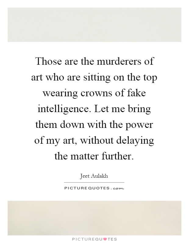 Those are the murderers of art who are sitting on the top wearing crowns of fake intelligence. Let me bring them down with the power of my art, without delaying the matter further Picture Quote #1