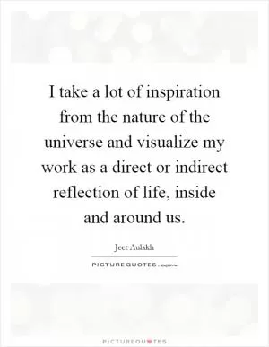 I take a lot of inspiration from the nature of the universe and visualize my work as a direct or indirect reflection of life, inside and around us Picture Quote #1