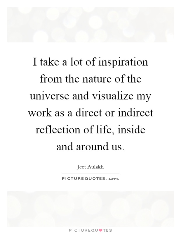 I take a lot of inspiration from the nature of the universe and visualize my work as a direct or indirect reflection of life, inside and around us Picture Quote #1